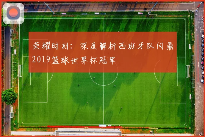 荣耀时刻：深度解析西班牙队问鼎2019篮球世界杯冠军